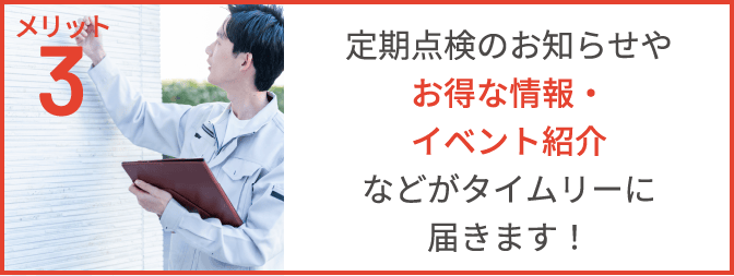 メリット3　定期点検のお知らせや、お得な情報・イベント紹介などがタイムリーに届きます！